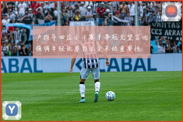 卢指导回应小卡赛季争冠无望言论强调年轻化与打法变革的重要性