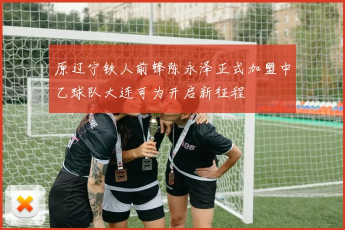 原辽宁铁人前锋陈永泽正式加盟中乙球队大连可为开启新征程
