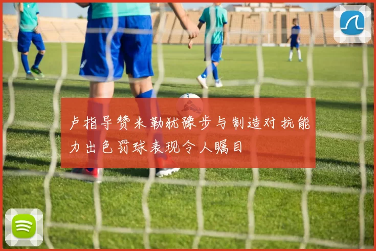 卢指导赞米勒犹豫步与制造对抗能力出色罚球表现令人瞩目