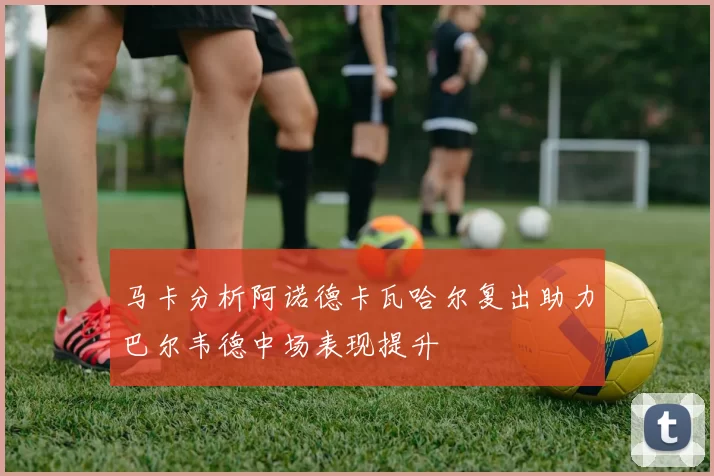 马卡分析阿诺德卡瓦哈尔复出助力巴尔韦德中场表现提升