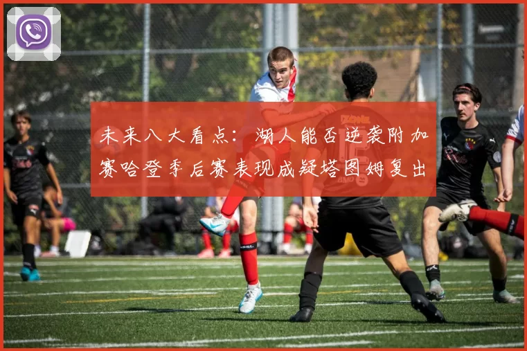 未来八大看点：湖人能否逆袭附加赛哈登季后赛表现成疑塔图姆复出能否助力球队