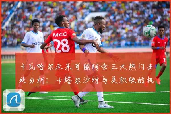 卡瓦哈尔未来可能转会三大热门去处分析：卡塔尔沙特与美职联的机会