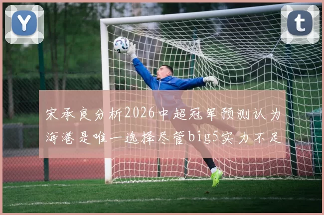 宋承良分析2026中超冠军预测认为海港是唯一选择尽管big5实力不足