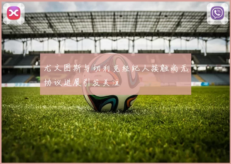 尤文图斯与切利克经纪人接触尚无协议进展引发关注