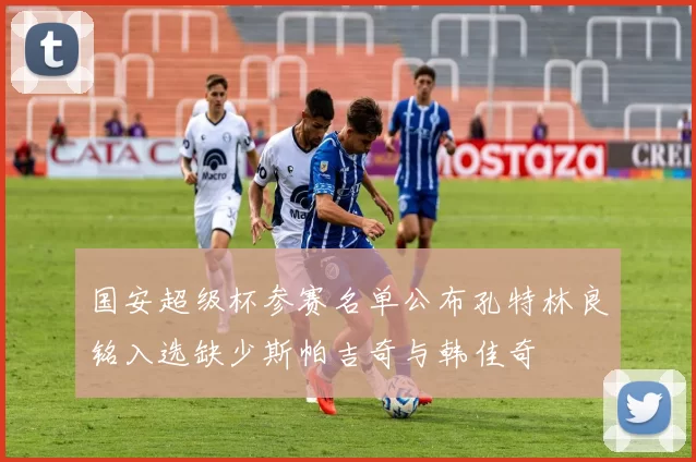 国安超级杯参赛名单公布孔特林良铭入选缺少斯帕吉奇与韩佳奇