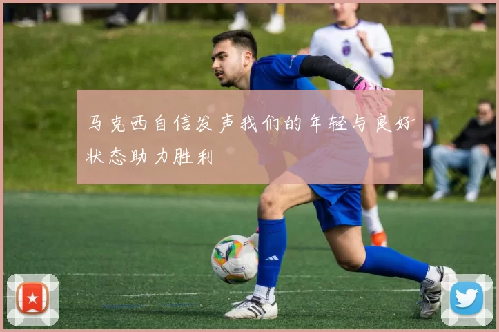 马克西自信发声我们的年轻与良好状态助力胜利