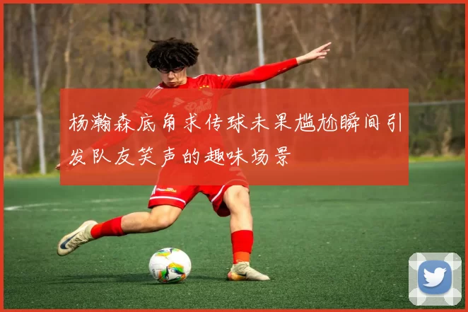 杨瀚森底角求传球未果尴尬瞬间引发队友笑声的趣味场景