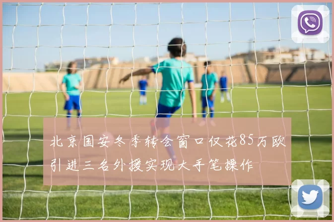 北京国安冬季转会窗口仅花85万欧引进三名外援实现大手笔操作