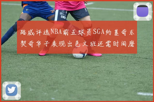 路威评选NBA前五球员SGA约基奇东契奇华子表现出色文班还需时间磨练