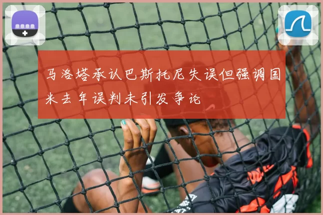 马洛塔承认巴斯托尼失误但强调国米去年误判未引发争论