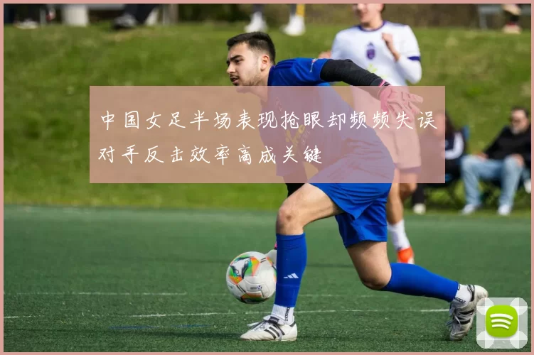 中国女足半场表现抢眼却频频失误对手反击效率高成关键