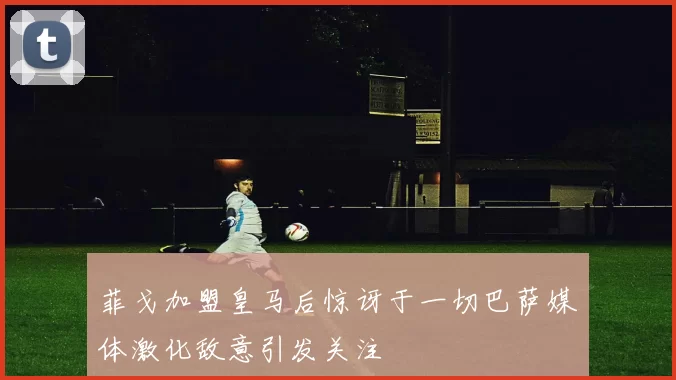 菲戈加盟皇马后惊讶于一切巴萨媒体激化敌意引发关注