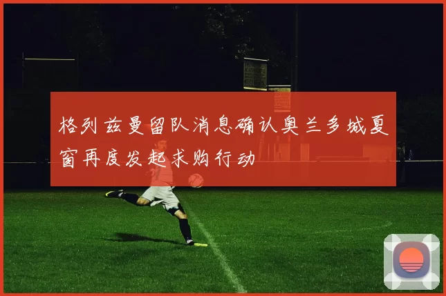 格列兹曼留队消息确认奥兰多城夏窗再度发起求购行动