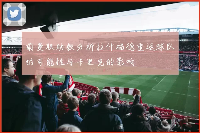 前曼联助教分析拉什福德重返球队的可能性与卡里克的影响