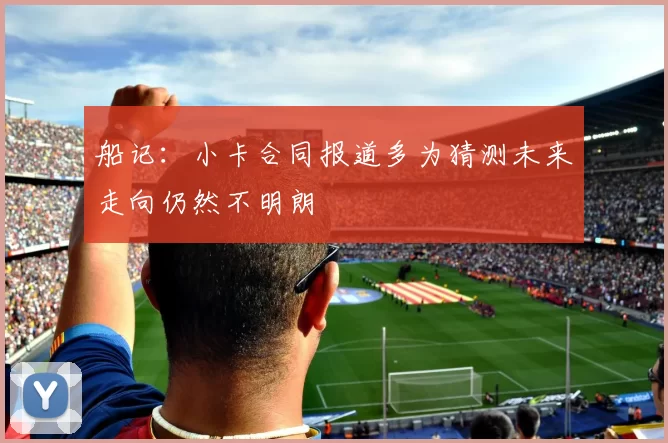 船记：小卡合同报道多为猜测未来走向仍然不明朗