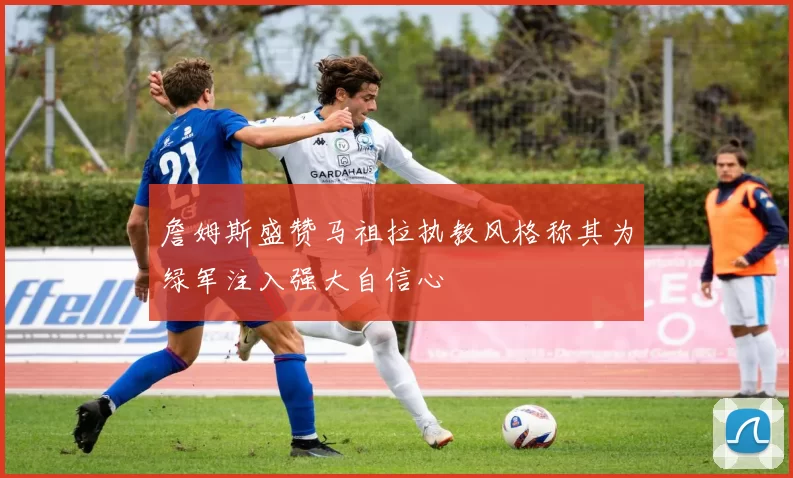 詹姆斯盛赞马祖拉执教风格称其为绿军注入强大自信心