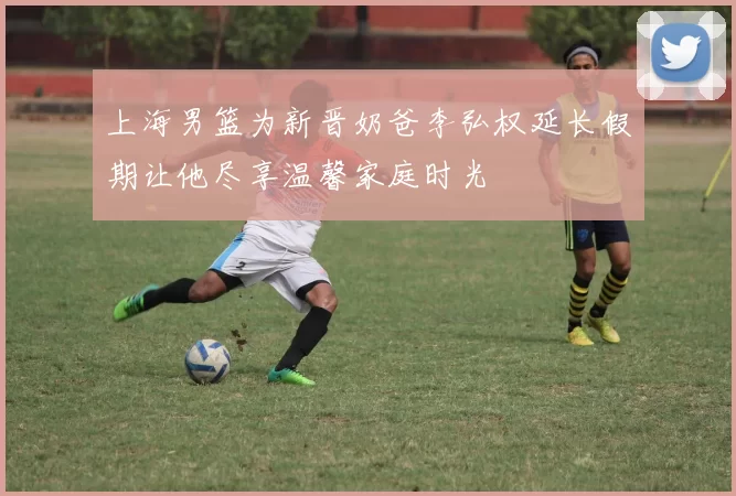 上海男篮为新晋奶爸李弘权延长假期让他尽享温馨家庭时光