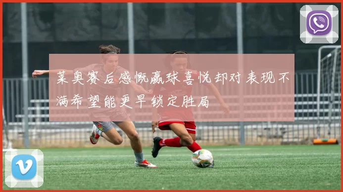 莱奥赛后感慨赢球喜悦却对表现不满希望能更早锁定胜局
