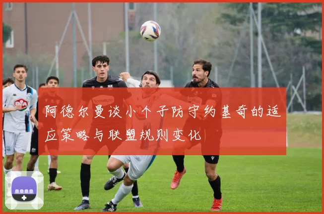 阿德尔曼谈小个子防守约基奇的适应策略与联盟规则变化