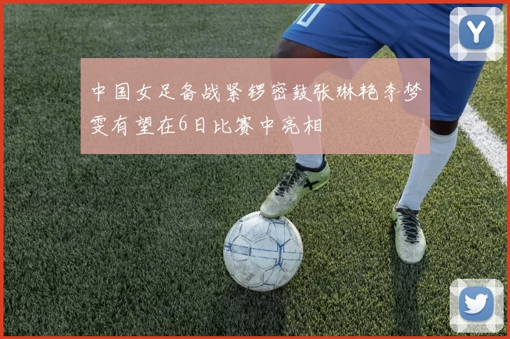 中国女足备战紧锣密鼓张琳艳李梦雯有望在6日比赛中亮相