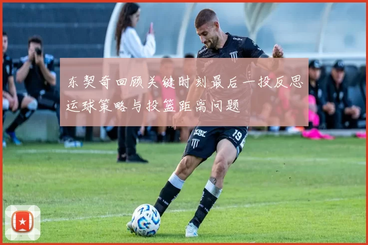 东契奇回顾关键时刻最后一投反思运球策略与投篮距离问题