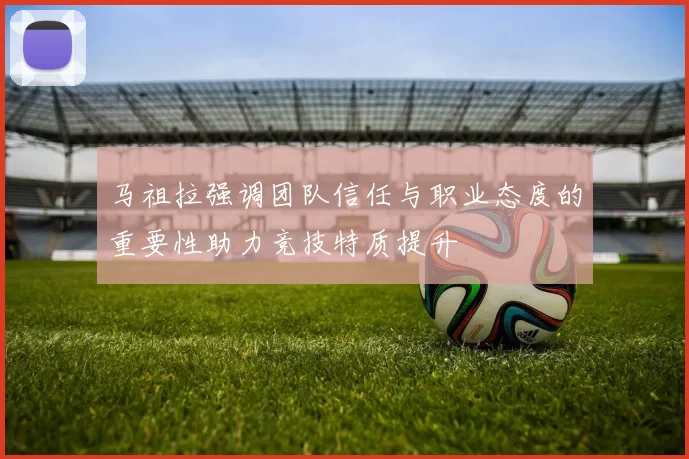 马祖拉强调团队信任与职业态度的重要性助力竞技特质提升