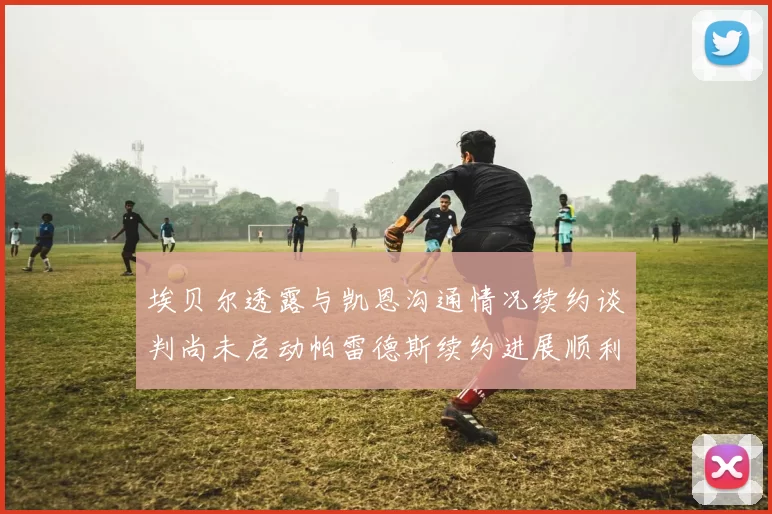 埃贝尔透露与凯恩沟通情况续约谈判尚未启动帕雷德斯续约进展顺利